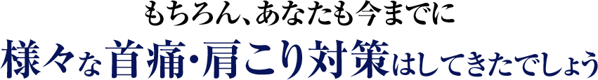 もちろん、あなたも今までに様々な首痛・肩こり対策はしてきたでしょう