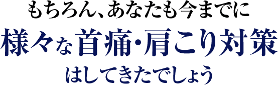 もちろん、あなたも今までに様々な首痛・肩こり対策はしてきたでしょう